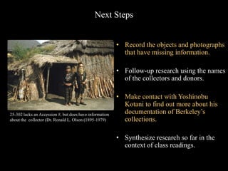 Next Steps
• Record the objects and photographs
that have missing information.
• Follow-up research using the names
of the collectors and donors.
• Make contact with Yoshinobu
Kotani to find out more about his
documentation of Berkeley’s
collections.
• Synthesize research so far in the
context of class readings.
25-302 lacks an Accession #, but does have information
about the collector (Dr. Ronald L. Olson (1895-1979)
 