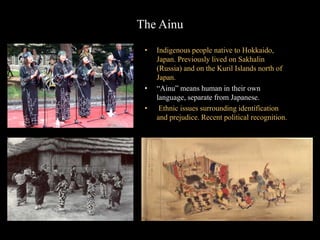 The Ainu
• Indigenous people native to Hokkaido,
Japan. Previously lived on Sakhalin
(Russia) and on the Kuril Islands north of
Japan.
• “Ainu” means human in their own
language, separate from Japanese.
• Ethnic issues surrounding identification
and prejudice. Recent political recognition.
 