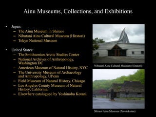 Ainu Museums, Collections, and Exhibitions
• Japan:
– The Ainu Museum in Shiraoi
– Nibutani Ainu Cultural Museum (Hiratori)
– Tokyo National Museum
• United States:
– The Smithsonian Arctic Studies Center
– National Archives of Anthropology,
Washington DC
– American Museum of Natural History, NYC
– The University Museum of Archaeology
and Anthropology, UPenn
– Field Museum of Natural History, Chicago
– Los Angeles County Museum of Natural
History, California.
– Elsewhere catalogued by Yoshinobu Kotani.
Shiraoi Ainu Museum (Porotokotan)
Nibutani Ainu Cultural Museum (Hiratori)
 
