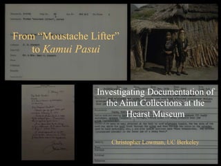 From “Moustache Lifter”
to Kamui Pasui
Investigating Documentation of
the Ainu Collections at the
Hearst Museum
Christopher Lowman, UC Berkeley
 