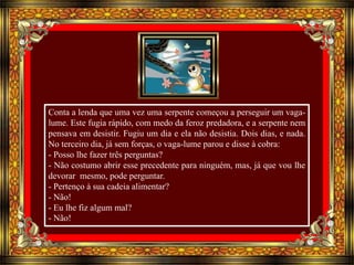 Conta a lenda que uma vez uma serpente começou a perseguir um vaga-lume. 
Este fugia rápido, com medo da feroz predadora, e a serpente nem 
pensava em desistir. Fugiu um dia e ela não desistia. Dois dias, e nada. 
No terceiro dia, já sem forças, o vaga-lume parou e disse à cobra: 
- Posso lhe fazer três perguntas? 
- Não costumo abrir esse precedente para ninguém, mas, já que vou lhe 
devorar mesmo, pode perguntar. 
- Pertenço à sua cadeia alimentar? 
- Não! 
- Eu lhe fiz algum mal? 
- Não! 
 