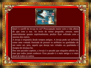 Qual é o perfil da inveja no ser? Preocupação maior com a vida alheia 
do que com a sua. Ao invés de tentar progredir, crescer, tanto 
materialmente quanto espiritualmente, prefere ficar sofrendo com o 
sucesso dos outros. 
A inveja é originária desde tempos antigos. A inveja pode ser definida 
como uma vontade frustrada de possuir os atributos ou qualidades de 
um outro ser, pois, aquele que deseja tais virtudes ou qualidades é 
incapaz de alcança-las. 
Dos sete pecados capitais, a inveja é o pecado que ninguém admite ter, 
mas que todos juram conhecer. Esse pecado é o mais antigo e o mais 
atual de todos os outros.. 
 
