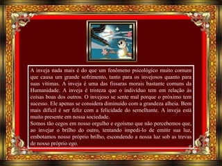 A inveja nada mais é do que um fenômeno psicológico muito comum 
que causa um grande sofrimento, tanto para os invejosos quanto para 
suas vítimas. A inveja é uma das fissuras morais bastante comuns da 
Humanidade. A inveja é tristeza que o indivíduo tem em relação às 
coisas boas dos outros. O invejoso se sente mal porque o próximo tem 
sucesso. Ele apenas se considera diminuído com a grandeza alheia. Bem 
mais difícil é ser feliz com a felicidade do semelhante. A inveja está 
muito presente em nossa sociedade. 
Somos tão cegos em nosso orgulho e egoísmo que não percebemos que, 
ao invejar o brilho do outro, tentando impedi-lo de emitir sua luz, 
embotamos nosso próprio brilho, escondendo a nossa luz sob as trevas 
de nosso próprio ego. 
 