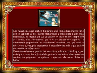 Não percebemos que também brilhamos, que em nós há a mesma luz e 
que só depende de nós fazê-la brilhar mais e mais longe e com mais 
intensidade, na medida em que colocamos o nosso brilho à disposição 
dos outros. Não entendemos que o nosso crescimento espiritual é 
diretamente proporcional ao crescimento espiritual dos que estão à 
nossa volta e, que, para crescermos é necessário que tudo o que está ao 
nosso redor também cresça. 
E o cúmulo da nossa ignorância é que não nos damos conta de que, por 
mais que a nossa luz seja abafada, por mais que nós a sabotemos com 
sentimentos pequenos, mesquinhos e egoístas, ela nunca deixa de 
brilhar. 
 