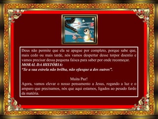 Deus não permite que ela se apague por completo, porque sabe que, 
mais cedo ou mais tarde, nós vamos despertar desse torpor doentio e 
vamos precisar dessa pequena faísca para saber por onde recomeçar. 
MORAL DA HISTÓRIA: 
“Se a sua estrela não brilha, não ofusque a dos outros”. 
Muita Paz! 
Agora, vamos elevar o nosso pensamento a Jesus, rogando a luz e o 
amparo que precisamos, nós que aqui estamos, ligados ao pesado fardo 
da matéria. 
 