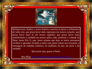 Refrigera-nos, Senhor, o nosso Espírito; ameniza as dores e sofrimentos 
de todos nós; que possa haver mais esperança em nossos corações; que 
possa haver mais fé em nossos espíritos; que possa haver mais 
entendimento e caridade em nossas ações, tudo conforme a vontade de 
Deus, nosso Pai. E, que, nessa semana que hoje se inicia, possamos 
vivificar e aprender, levando a todos com quem vamos nos encontrar, a 
mensagem do trabalho contínuo, da melhoria, da paz, do amor e da 
caridade. 
Que assim seja, graças a Deus! 
Meu Blog: http://espiritual-espiritual.blogspot.com.br 
