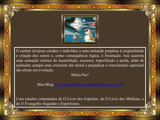 O caráter invejoso conduz o indivíduo a uma imitação perpétua à originalidade
e criação dos outros e, como consequência lógica, à frustração. Isso acarreta
uma sensação crônica de insatisfação, escassez, imperfeição e perda, além de
estimular sempre uma crescente dor moral e prejudicar o crescimento espiritual
das almas em evolução.
Muita Paz!
Meu Blog: http://espiritual-espiritual.blogspot.com.br
Com estudos comentados de O Livro dos Espíritos, de O Livro dos Médiuns, e
de O Evangelho Segundo o Espiritismo.
 