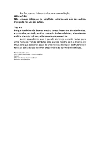 Por fim, apenas dois versículos para sua meditação.
Gálatas 5:26
Não sejamos cobiçosos de vanglória, irritando-nos uns aos outros,
invejando-nos uns aos outros.
Tito 3:3
Porque também nós éramos noutro tempo insensato, desobedientes,
extraviados, servindo a várias concupiscências e deleites, vivendo com
malicia e inveja, odiosos, odiando-nos uns aos outros.
Assim aprendemos que o pecado da inveja é muito nocivo para
alma humana; vamos combater essa prática maligna com a Palavra de
Deus para que possamos gozar de uma eternidade de paz, desfrutando de
todas as bênçãos que o Senhor preparou desde o principio da criação.
Robson Colaço de Lucena
OTPB – Ordem dos Teólogos e Pastores do Brasil
Mat 595
CPB –Conselho dos Pastores do Brasil
Ministério Missão América
 