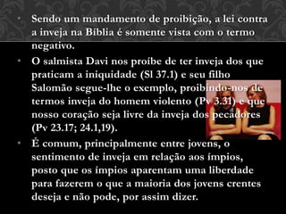 • Sendo um mandamento de proibição, a lei contra
a inveja na Bíblia é somente vista com o termo
negativo.
• O salmista Davi nos proíbe de ter inveja dos que
praticam a iniquidade (Sl 37.1) e seu filho
Salomão segue-lhe o exemplo, proibindo-nos de
termos inveja do homem violento (Pv 3.31) e que
nosso coração seja livre da inveja dos pecadores
(Pv 23.17; 24.1,19).
• É comum, principalmente entre jovens, o
sentimento de inveja em relação aos ímpios,
posto que os ímpios aparentam uma liberdade
para fazerem o que a maioria dos jovens crentes
deseja e não pode, por assim dizer.
 