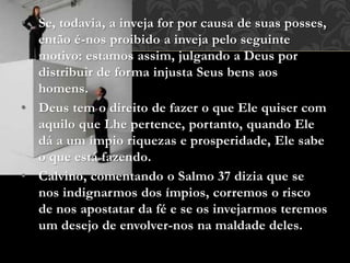 • Se, todavia, a inveja for por causa de suas posses,
então é-nos proibido a inveja pelo seguinte
motivo: estamos assim, julgando a Deus por
distribuir de forma injusta Seus bens aos
homens.
• Deus tem o direito de fazer o que Ele quiser com
aquilo que Lhe pertence, portanto, quando Ele
dá a um ímpio riquezas e prosperidade, Ele sabe
o que está fazendo.
• Calvino, comentando o Salmo 37 dizia que se
nos indignarmos dos ímpios, corremos o risco
de nos apostatar da fé e se os invejarmos teremos
um desejo de envolver-nos na maldade deles.
 