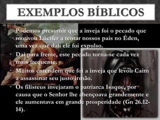 • Podemos presumir que a inveja foi o pecado que
motivou Lúcifer a tentar nossos pais no Éden,
uma vez que dali ele foi expulso.
• Daí para frente, este pecado torna-se cada vez
mais frequente.
• Muitos entendem que foi a inveja que levou Caim
a assassinar seu justo irmão.
• Os filisteus invejaram o patriarca Isaque, por
causa que o Senhor lhe abençoava grandemente e
ele aumentava em grande prosperidade (Gn 26.12-
14).
EXEMPLOS BÍBLICOS
 