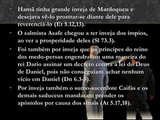 • Hamã tinha grande inveja de Mardoqueu e
desejava vê-lo prostrar-se diante dele para
reverenciá-lo (Et 5.12,13).
• O salmista Asafe chegou a ter inveja dos ímpios,
ao ver a prosperidade deles (Sl 73.3).
• Foi também por inveja que os príncipes do reino
dos medo-persas engendraram uma maneira do
rei Dario assinar um decreto contra a lei do Deus
de Daniel, pois não conseguiam achar nenhum
vício em Daniel (Dn 6.3-5).
• Por inveja também o sumo-sacerdote Caifás e os
demais saduceus mandaram prender os
apóstolos por causa dos sinais (At 5.17,18).
 