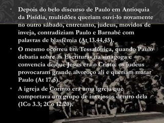 • Depois do belo discurso de Paulo em Antioquia
da Pisídia, multidões queriam ouvi-lo novamente
no outro sábado, entretanto, judeus, movidos de
inveja, contradiziam Paulo e Barnabé com
palavras de blasfêmia (At 13.44,45).
• O mesmo ocorreu em Tessalônica, quando Paulo
debatia sobre as Escrituras na sinagoga e
convencia de que Jesus era o Cristo: os judeus
provocaram grande alvoroço ali e queriam matar
Paulo (At 17.5).
• A igreja de Corinto era uma igreja que
comportava um grupo de invejosos dentro dela
(1Co 3.3; 2Co 12.20).
 