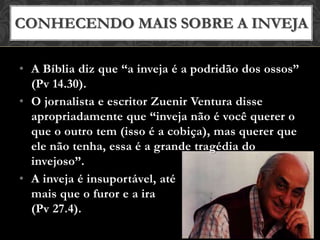 • A Bíblia diz que “a inveja é a podridão dos ossos”
(Pv 14.30).
• O jornalista e escritor Zuenir Ventura disse
apropriadamente que “inveja não é você querer o
que o outro tem (isso é a cobiça), mas querer que
ele não tenha, essa é a grande tragédia do
invejoso”.
• A inveja é insuportável, até
mais que o furor e a ira
(Pv 27.4).
CONHECENDO MAIS SOBRE A INVEJA
 