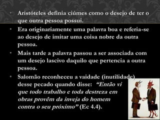 • Aristóteles definia ciúmes como o desejo de ter o
que outra pessoa possui.
• Era originariamente uma palavra boa e referia-se
ao desejo de imitar uma coisa nobre da outra
pessoa.
• Mais tarde a palavra passou a ser associada com
um desejo lascivo daquilo que pertencia a outra
pessoa.
• Salomão reconheceu a vaidade (inutilidade)
desse pecado quando disse: “Então vi
que todo trabalho e toda destreza em
obras provêm da inveja do homem
contra o seu próximo” (Ec 4.4).
 