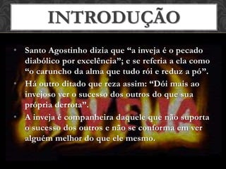 • Santo Agostinho dizia que “a inveja é o pecado
diabólico por excelência”; e se referia a ela como
“o caruncho da alma que tudo rói e reduz a pó”.
• Há outro ditado que reza assim: “Dói mais ao
invejoso ver o sucesso dos outros do que sua
própria derrota”.
• A inveja é companheira daquele que não suporta
o sucesso dos outros e não se conforma em ver
alguém melhor do que ele mesmo.
INTRODUÇÃO
 