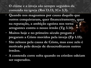 • O ciúme e a inveja são sempre seguidos da
contenda na igreja (Rm 13.13; 1Co 3.3).
• Quando nos magoamos por causa daquilo que
outros conquistaram, quer financeiramente, quer
na reputação, a ambição egoísta nos torna
arrogantes contra o nosso irmão (Tg 3.14).
• Muitos hoje e no primeiro século pregam e
pregaram a Cristo movidos pela inveja (Fp 1.15).
• São zelosos pela causa de Cristo, mas esse zelo é
motivado pelo desejo de desacreditarem outros
irmãos.
• A contenda corre solta quando os cristãos odeiam
ser superados.
 