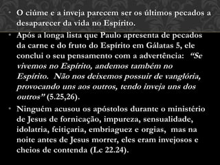 • O ciúme e a inveja parecem ser os últimos pecados a
desaparecer da vida no Espírito.
• Após a longa lista que Paulo apresenta de pecados
da carne e do fruto do Espírito em Gálatas 5, ele
conclui o seu pensamento com a advertência: “Se
vivemos no Espírito, andemos também no
Espírito. Não nos deixemos possuir de vanglória,
provocando uns aos outros, tendo inveja uns dos
outros” (5.25,26).
• Ninguém acusou os apóstolos durante o ministério
de Jesus de fornicação, impureza, sensualidade,
idolatria, feitiçaria, embriaguez e orgias, mas na
noite antes de Jesus morrer, eles eram invejosos e
cheios de contenda (Lc 22.24).
 