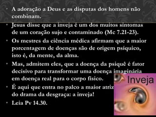 • A adoração a Deus e as disputas dos homens não
combinam.
• Jesus disse que a inveja é um dos muitos sintomas
de um coração sujo e contaminado (Mc 7.21-23).
• Os mestres da ciência médica afirmam que a maior
porcentagem de doenças são de origem psíquico,
isto é, da mente, da alma.
• Mas, admitem eles, que a doença da psiquê é fator
decisivo para transformar uma doença imaginária
em doença real para o corpo físico.
• É aqui que entra no palco a maior atriz
do drama da desgraça: a inveja!
• Leia Pv 14.30.
 