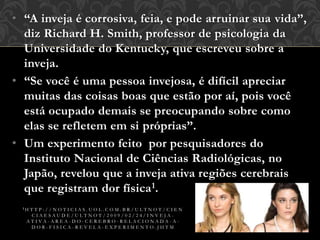 • “A inveja é corrosiva, feia, e pode arruinar sua vida”,
diz Richard H. Smith, professor de psicologia da
Universidade do Kentucky, que escreveu sobre a
inveja.
• “Se você é uma pessoa invejosa, é difícil apreciar
muitas das coisas boas que estão por aí, pois você
está ocupado demais se preocupando sobre como
elas se refletem em si próprias”.
• Um experimento feito por pesquisadores do
Instituto Nacional de Ciências Radiológicas, no
Japão, revelou que a inveja ativa regiões cerebrais
que registram dor física1.
1 H T T P : / / N O T I C I A S . U O L . C O M . B R / U L T N O T / C I E N
C I A E S A U D E / U L T N O T / 2 0 0 9 / 0 2 / 2 4 / I N V E J A -
A T I V A - A R E A - D O - C E R E B R O - R E L A C I O N A D A - A -
D O R - F I S I C A - R E V E L A - E X P E R I M E N T O . J H T M
 