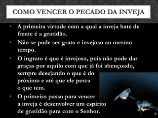 • A primeira virtude com a qual a inveja bate de
frente é a gratidão.
• Não se pode ser grato e invejoso ao mesmo
tempo.
• O ingrato é que é invejoso, pois não pode dar
graças por aquilo com que já foi abençoado,
sempre desejando o que é do
próximo e até que ele perca
o que tem.
• O primeiro passo para vencer
a inveja é desenvolver um espírito
de gratidão para com o Senhor.
COMO VENCER O PECADO DA INVEJA
 