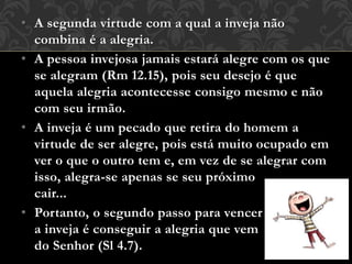 • A segunda virtude com a qual a inveja não
combina é a alegria.
• A pessoa invejosa jamais estará alegre com os que
se alegram (Rm 12.15), pois seu desejo é que
aquela alegria acontecesse consigo mesmo e não
com seu irmão.
• A inveja é um pecado que retira do homem a
virtude de ser alegre, pois está muito ocupado em
ver o que o outro tem e, em vez de se alegrar com
isso, alegra-se apenas se seu próximo
cair...
• Portanto, o segundo passo para vencer
a inveja é conseguir a alegria que vem
do Senhor (Sl 4.7).
 