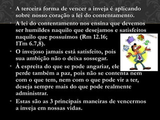 • A terceira forma de vencer a inveja é aplicando
sobre nosso coração a lei do contentamento.
• A lei do contentamento nos ensina que devemos
ser humildes naquilo que desejamos e satisfeitos
naquilo que possuímos (Rm 12.16;
1Tm 6.7,8).
• O invejoso jamais está satisfeito, pois
sua ambição não o deixa sossegar.
• À espreita do que se pode angariar, ele
perde também a paz, pois não se contenta nem
com o que tem, nem com o que pode vir a ter,
deseja sempre mais do que pode realmente
administrar.
• Estas são as 3 principais maneiras de vencermos
a inveja em nossas vidas.
 