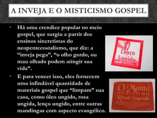 • Há uma crendice popular no meio
gospel, que surgiu a partir dos
ensinos sincretistas do
neopentecostalismo, que diz: a
“inveja pega”, “o olho gordo, ou
mau olhado podem atingir sua
vida”.
• E para vencer isso, eles fornecem
uma infindável quantidade de
materiais gospel que “limpam” sua
casa, como óleo ungido, rosa
ungida, lenço ungido, entre outras
mandingas com aspecto evangélico.
A INVEJA E O MISTICISMO GOSPEL
 