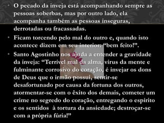 • O pecado da inveja está acompanhando sempre as
pessoas soberbas, mas por outro lado, ela
acompanha também as pessoas inseguras,
derrotadas ou fracassadas.
• Ficam torcendo pelo mal do outro e, quando isto
acontece dizem em seu interior: “bem feito!”.
• Santo Agostinho nos ajuda a entender a gravidade
da inveja: “Terrível mal da alma, vírus da mente e
fulminante corrosivo do coração, é invejar os dons
de Deus que o irmão possui, sentir-se
desafortunado por causa da fortuna dos outros,
atormentar-se com o êxito dos demais, cometer um
crime no segredo do coração, entregando o espírito
e os sentidos à tortura da ansiedade; destroçar-se
com a própria fúria!”
 