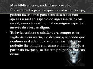 • Mas biblicamente, nada disso procede.
• É claro que há pessoas que, movidas por inveja,
podem fazer o mal para seus desafetos; não
apenas o mal no aspecto de agressão física ou
moral, como também o mal de origem espiritual
através de obras malignas.
• Todavia, embora o cristão deva sempre estar
vigilante e em alerta, ele descansa, sabendo que
nenhum mal advindo das tentativas malignas
poderão lhe atingir e, mesmo o mal intentado a
partir do invejoso, só lhe atingirá por permissão
divina.
 
