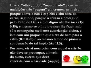 • Inveja, “olho gordo”, “mau olhado” e outras
maldições não “pegam” em crentes, primeiro,
porque a inveja não é espírito e sim obra da
carne; segundo, porque o cristão é protegido
pelo Filho de Deus e o maligno não lhe toca (1Jo
5.18); e mesmo se o ímpio quiser lhe fazer mal,
só o conseguirá mediante autorização divina, e
isto com um propósito que sirva de bem para o
salvo (Rm 8.28) e ao mesmo tempo de piorar a
condenação do tal ímpio (Ap 11.5).
• Portanto, eis aí uma coisa com a qual o cristão
não deve se preocupar, a inveja
do outro, exceto que deva
vencê-la com a caridade (agape).
 