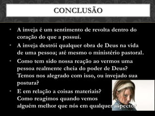• A inveja é um sentimento de revolta dentro do
coração do que a possui.
• A inveja destrói qualquer obra de Deus na vida
de uma pessoa; até mesmo o ministério pastoral.
• Como tem sido nossa reação ao vermos uma
pessoa realmente cheia do poder de Deus?
Temos nos alegrado com isso, ou invejado sua
postura?
• E em relação a coisas materiais?
Como reagimos quando vemos
alguém melhor que nós em qualquer aspecto?
CONCLUSÃO
 