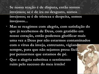 • Se nossa reação é de disputa, então somos
invejosos; se é de ira ou desgosto, somos
invejosos; se é de tristeza e despeita, somos
invejosos...
• Mas se reagimos com alegria, com satisfação do
que já recebemos de Deus, com gratidão em
nosso coração, então podemos glorificar mais
uma vez a Deus por não estarmos contaminados
com o vírus da inveja, entretanto, vigiando
sempre, para que não sejamos presa fácil,
por pensarmos que estamos de pé.
• Que a alegria substitua o sentimento
ruim pelo sucesso do meu irmão!
 
