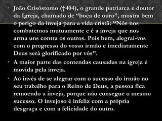 • João Crisóstomo (†404), o grande patriarca e doutor
da Igreja, chamado de “boca de ouro”, mostra bem
o perigo da inveja para a vida cristã: “Nós nos
combatemos mutuamente e é a inveja que nos
arma uns contra os outros. Pois bem, alegrai-vos
com o progresso do vosso irmão e imediatamente
Deus será glorificado por vós”.
• A maior parte das contendas causadas na igreja é
movida pela inveja.
• Ao invés de se alegrar com o sucesso do irmão no
seu trabalho para o Reino de Deus, a pessoa fica
remoendo a inveja, porque não consegue o mesmo
sucesso. O invejoso é infeliz com a própria
desgraça e com a felicidade do outro.
 