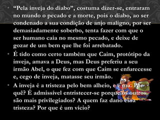 • “Pela inveja do diabo”, costuma dizer-se, entraram
no mundo o pecado e a morte, pois o diabo, ao ser
condenado a sua condição de anjo maligno, por ser
demasiadamente soberbo, tenta fazer com que o
ser humano caia no mesmo pecado, e deixe de
gozar de um bem que lhe foi arrebatado.
• É tido como certo também que Caim, protótipo da
inveja, amava a Deus, mas Deus preferiu a seu
irmão Abel, o que fez com que Caim se enfurecesse
e, cego de inveja, matasse seu irmão.
• A inveja é a tristeza pelo bem alheio, e é má. Por
quê? É admissível entristecer-se porque os outros
são mais privilegiados? A quem faz dano essa
tristeza? Por que é um vício?
 
