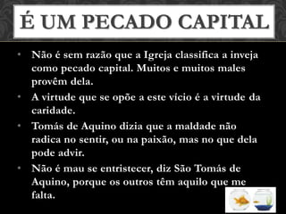 • Não é sem razão que a Igreja classifica a inveja
como pecado capital. Muitos e muitos males
provêm dela.
• A virtude que se opõe a este vício é a virtude da
caridade.
• Tomás de Aquino dizia que a maldade não
radica no sentir, ou na paixão, mas no que dela
pode advir.
• Não é mau se entristecer, diz São Tomás de
Aquino, porque os outros têm aquilo que me
falta.
É UM PECADO CAPITAL
 