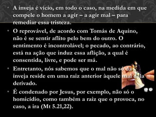 • A inveja é vício, em todo o caso, na medida em que
compele o homem a agir – a agir mal – para
remediar essa tristeza.
• O reprovável, de acordo com Tomás de Aquino,
não é se sentir aflito pelo bem do outro. O
sentimento é incontrolável; o pecado, ao contrário,
está na ação que induz essa aflição, a qual é
consentida, livre, e pode ser má.
• Entretanto, nós sabemos que o mal não só da
inveja reside em uma raiz anterior àquele mal dela
derivado.
• É condenado por Jesus, por exemplo, não só o
homicídio, como também a raiz que o provoca, no
caso, a ira (Mt 5.21,22).
 