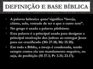 • A palavra hebraica qana’ significa “inveja,
ciúme, zelo, vontade de ter o que o outro tem”.
• No grego é usada a palavra phthónos.
• Esta palavra é a principal usada para designar a
principal motivação dos judeus ao entregar Jesus
para ser crucificado (Mt 27.18; Mc 15.10).
• Em toda a Bíblia, a inveja é condenada, tendo
sempre contra ela um mandamento negativo, ou
seja, de proibição (Sl 37.1; Pv 3.31; 23.17).
DEFINIÇÃO E BASE BÍBLICA
 