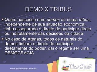 DEMO X TRIBUSDEMO X TRIBUS
Quem nascesse numQuem nascesse num demosdemos ou numaou numa tribustribus,,
independente de sua situação econômica,independente de sua situação econômica,
tinha assegurado o direito de participar diretatinha assegurado o direito de participar direta
ou indiretamente das decisões da cidadeou indiretamente das decisões da cidade
No caso de Atenas, todos os naturais doNo caso de Atenas, todos os naturais do
demos tinham o direito de participardemos tinham o direito de participar
diretamente do poder, daí o regime ser umadiretamente do poder, daí o regime ser uma
DEMOCRACIADEMOCRACIA
 