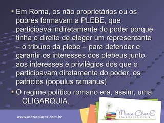 Em Roma, os não proprietários ou osEm Roma, os não proprietários ou os
pobres formavam a PLEBE, quepobres formavam a PLEBE, que
participava indiretamente do poder porqueparticipava indiretamente do poder porque
tinha o direito de eleger um representantetinha o direito de eleger um representante
– o tribuno da plebe – para defender e– o tribuno da plebe – para defender e
garantir os interesses dos plebeus juntogarantir os interesses dos plebeus junto
aos interesses e privilégios dos que oaos interesses e privilégios dos que o
participavam diretamente do poder, osparticipavam diretamente do poder, os
patrícios (populus ramanus)patrícios (populus ramanus)
O regime político romano era, assim, umaO regime político romano era, assim, uma
OLIGARQUIA.OLIGARQUIA.
 