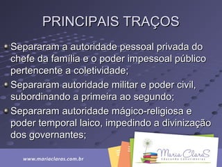 PRINCIPAIS TRAÇOSPRINCIPAIS TRAÇOS
Separaram a autoridade pessoal privada doSepararam a autoridade pessoal privada do
chefe da família e o poder impessoal públicochefe da família e o poder impessoal público
pertencente a coletividade;pertencente a coletividade;
Separaram autoridade militar e poder civil,Separaram autoridade militar e poder civil,
subordinando a primeira ao segundo;subordinando a primeira ao segundo;
Separaram autoridade mágico-religiosa eSepararam autoridade mágico-religiosa e
poder temporal laico, impedindo a divinizaçãopoder temporal laico, impedindo a divinização
dos governantes;dos governantes;
 
