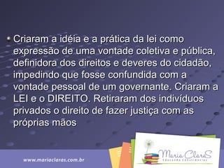 Criaram a idéia e a prática da lei comoCriaram a idéia e a prática da lei como
expressão de uma vontade coletiva e pública,expressão de uma vontade coletiva e pública,
definidora dos direitos e deveres do cidadão,definidora dos direitos e deveres do cidadão,
impedindo que fosse confundida com aimpedindo que fosse confundida com a
vontade pessoal de um governante. Criaram avontade pessoal de um governante. Criaram a
LEI e o DIREITO. Retiraram dos indivíduosLEI e o DIREITO. Retiraram dos indivíduos
privados o direito de fazer justiça com asprivados o direito de fazer justiça com as
próprias mãospróprias mãos
 