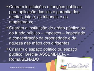 Criaram instituições e funções públicasCriaram instituições e funções públicas
para aplicação das leis e garantia dospara aplicação das leis e garantia dos
direitos, isto é, os tribunais e osdireitos, isto é, os tribunais e os
magistrados;magistrados;
Criaram a instituição do erário público ouCriaram a instituição do erário público ou
do fundo público – impostos – impedindodo fundo público – impostos – impedindo
a concentração da propriedade e daa concentração da propriedade e da
riqueza nas mãos dos dirigentesriqueza nas mãos dos dirigentes
Criaram o espaço político ou espaçoCriaram o espaço político ou espaço
público: Grécia/ ASSEMBLÉIA –público: Grécia/ ASSEMBLÉIA –
Roma/SENADORoma/SENADO
 