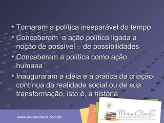 Tornaram a política inseparável do tempoTornaram a política inseparável do tempo
Conceberam a ação política ligada aConceberam a ação política ligada a
noção de possível – de possibilidadesnoção de possível – de possibilidades
Conceberam a política como açãoConceberam a política como ação
humanahumana
Inauguraram a idéia e a prática da criaçãoInauguraram a idéia e a prática da criação
contínua da realidade social ou de suacontínua da realidade social ou de sua
transformação, isto é, a históriatransformação, isto é, a história
 