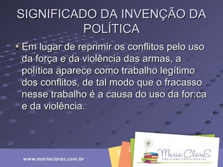 SIGNIFICADO DA INVENÇÃO DASIGNIFICADO DA INVENÇÃO DA
POLÍTICAPOLÍTICA
Em lugar de reprimir os conflitos pelo usoEm lugar de reprimir os conflitos pelo uso
da força e da violência das armas, ada força e da violência das armas, a
política aparece como trabalho legítimopolítica aparece como trabalho legítimo
dos conflitos, de tal modo que o fracassodos conflitos, de tal modo que o fracasso
nesse trabalho é a causa do uso da for;canesse trabalho é a causa do uso da for;ca
e da violência.e da violência.
 
