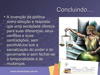Concluindo....Concluindo....
A invenção da políticaA invenção da política
como solução e respostacomo solução e resposta
que uma sociedade ofereceque uma sociedade oferece
para suas diferenças, seuspara suas diferenças, seus
conflitos e suasconflitos e suas
contradições, semcontradições, sem
escondê-los sob aescondê-los sob a
sacralização do poder e dosacralização do poder e do
governante e sem fechar-segovernante e sem fechar-se
à temporalidade e àsà temporalidade e às
mudanças.mudanças.
 