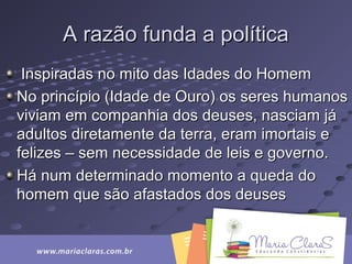A razão funda a políticaA razão funda a política
Inspiradas no mito das Idades do HomemInspiradas no mito das Idades do Homem
No princípio (Idade de Ouro) os seres humanosNo princípio (Idade de Ouro) os seres humanos
viviam em companhia dos deuses, nasciam jáviviam em companhia dos deuses, nasciam já
adultos diretamente da terra, eram imortais eadultos diretamente da terra, eram imortais e
felizes – sem necessidade de leis e governo.felizes – sem necessidade de leis e governo.
Há num determinado momento a queda doHá num determinado momento a queda do
homem que são afastados dos deuseshomem que são afastados dos deuses
 