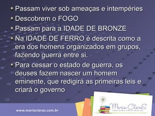 Passam viver sob ameaças e intempériesPassam viver sob ameaças e intempéries
Descobrem o FOGODescobrem o FOGO
Passam para a IDADE DE BRONZEPassam para a IDADE DE BRONZE
Na IDADE DE FERRO é descrita como aNa IDADE DE FERRO é descrita como a
era dos homens organizados em grupos,era dos homens organizados em grupos,
fazendo guerra entre si.fazendo guerra entre si.
Para cessar o estado de guerra, osPara cessar o estado de guerra, os
deuses fazem nascer um homemdeuses fazem nascer um homem
eminente, que redigirá as primeiras leis eeminente, que redigirá as primeiras leis e
criará o governocriará o governo
 