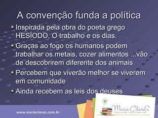 A convenção funda a políticaA convenção funda a política
Inspirada pela obra do poeta gregoInspirada pela obra do poeta grego
HESÍODO, O trabalho e os dias.HESÍODO, O trabalho e os dias.
Graças ao fogo os humanos podemGraças ao fogo os humanos podem
trabalhar os metais, cozer alimentos ...vãotrabalhar os metais, cozer alimentos ...vão
de descobrirem diferente dos animaisde descobrirem diferente dos animais
Percebem que viverão melhor se viveremPercebem que viverão melhor se viverem
em comunidadeem comunidade
Ainda recebem as leis dos deusesAinda recebem as leis dos deuses
 