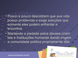 Pouco a pouco descobrem que sua vidaPouco a pouco descobrem que sua vida
possui problemas e exige soluções quepossui problemas e exige soluções que
somente eles podem enfrentar esomente eles podem enfrentar e
encontrar.encontrar.
Mantendo a piedade pelos deuses criamMantendo a piedade pelos deuses criam
leis e instituições humanas dando origemleis e instituições humanas dando origem
a comunidade política propriamente ditaa comunidade política propriamente dita
 